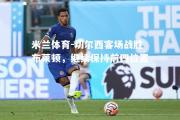 米兰体育-切尔西客场战胜布莱顿，继续保持前四位置