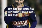 米兰体育-巴萨球员梅西转会巴黎圣日耳曼引发轰动，足坛震撼！