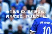 米兰体育-拜仁慕尼黑宣布内马尔加盟，球迷狂欢不已