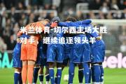 米兰体育-切尔西主场大胜对手，继续追逐领头羊
