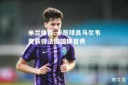 米兰体育-卡昂球员马尔韦奥获得法国国脚首秀