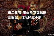 米兰体育-骑士后卫交易流言四起，球队风波不断