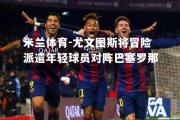 米兰体育-尤文图斯将冒险派遣年轻球员对阵巴塞罗那