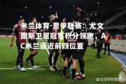 米兰体育-意甲联赛：尤文图斯卫冕冠军积分领跑，AC米兰逼近前四位置