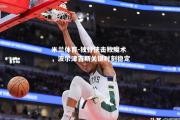 米兰体育-独行侠击败魔术，波尔津吉斯关键时刻稳定