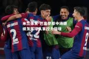 米兰体育-巴塞罗那中场继续发挥球队掌控力倍增
