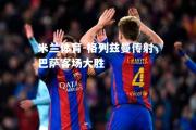 米兰体育-格列兹曼传射，巴萨客场大胜