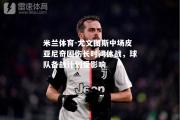 米兰体育-尤文图斯中场皮亚尼奇因伤长时间休战，球队备战计划受影响