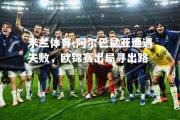 米兰体育-阿尔巴尼亚遭遇失败，欧锦赛出局寻出路