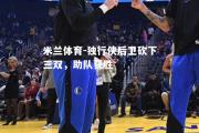 米兰体育-独行侠后卫砍下三双，助队获胜