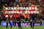 米兰体育-约翰内斯堡将前往伯纳乌参战，皮克等待挑战