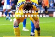 米兰体育-惊险终局！谁将在欧洲国家队比赛中尽显英姿？