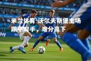 米兰体育-沃尔夫斯堡主场踢平对手，难分高下