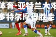 米兰体育-亚特兰大难挡颓势，多特尔摩得胜走秀
