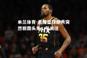 米兰体育-希腊篮球新秀突然崭露头角，引关注