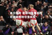 米兰体育-曼联球员赛后狂欢甜蜜胜利引发庆祝
