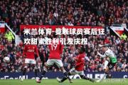 米兰体育-曼联球员赛后狂欢甜蜜胜利引发庆祝