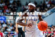 米兰体育-广西男篮遭遇挑战，球队寻找突破口！
