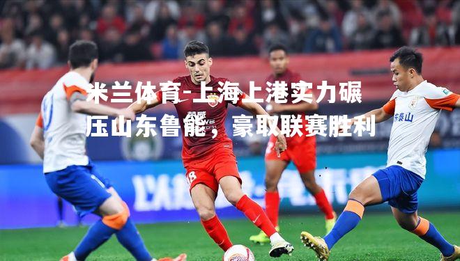 上海上港实力碾压山东鲁能，豪取联赛胜利