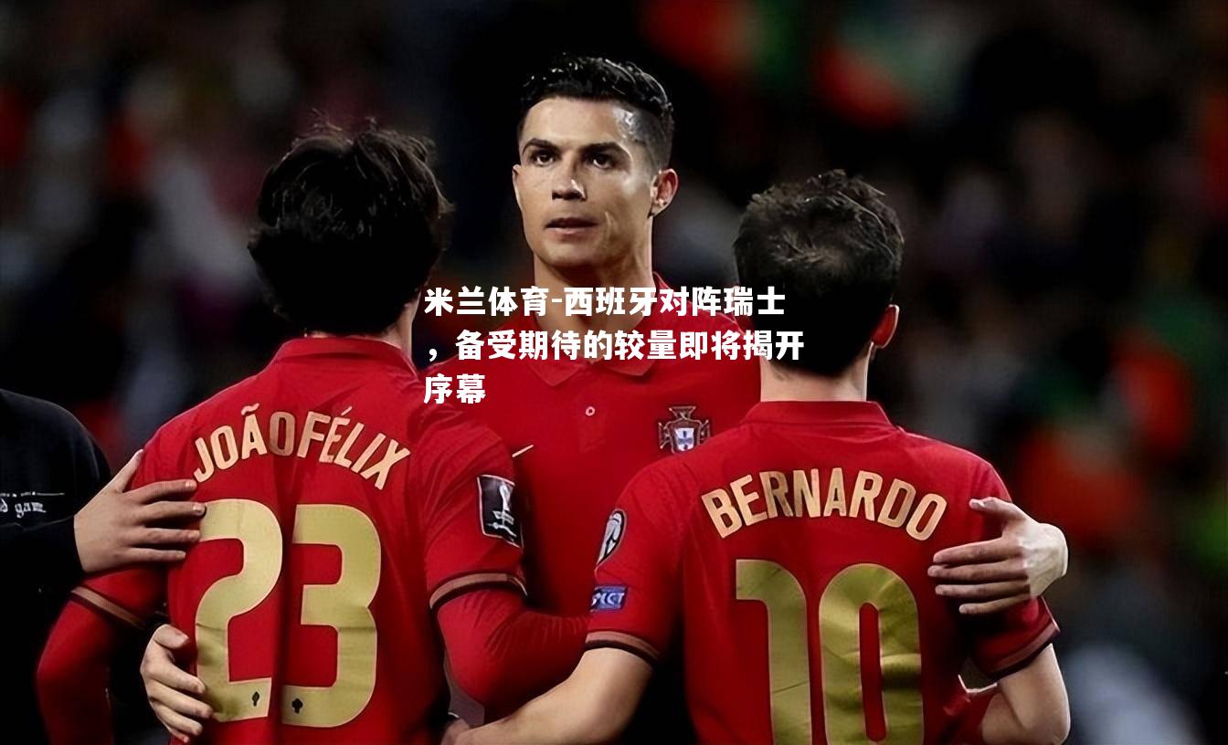 西班牙对阵瑞士，备受期待的较量即将揭开序幕